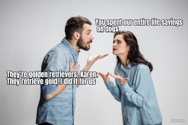 You spent our entire life savings on dogs... They're golden retrievers, Karen. They...